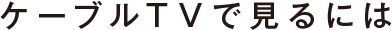 ケーブルTVで見るには