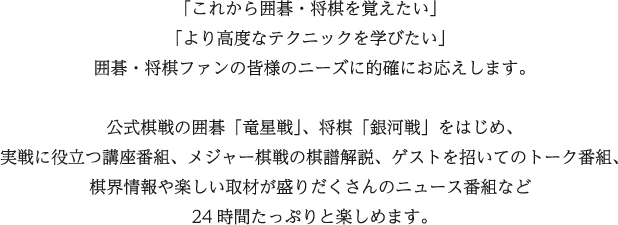 「これから囲碁・将棋を覚えたい」
				「より高度なテクニックを学びたい」
				囲碁・将棋ファンの皆様のニーズに的確にお応えします。
				
				公式棋戦の囲碁「竜星戦」、将棋「銀河戦」をはじめ、
				実戦に役立つ講座番組、メジャー棋戦の棋譜解説、ゲストを招いてのトーク番組、
				棋界情報や楽しい取材が盛りだくさんのニュース番組など
				毎朝6時から深夜2時（一部ケーブル局を除く）までたっぷりと楽しめます。